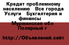 Кредит проблемному населению - Все города Услуги » Бухгалтерия и финансы   . Мурманская обл.,Полярный г.